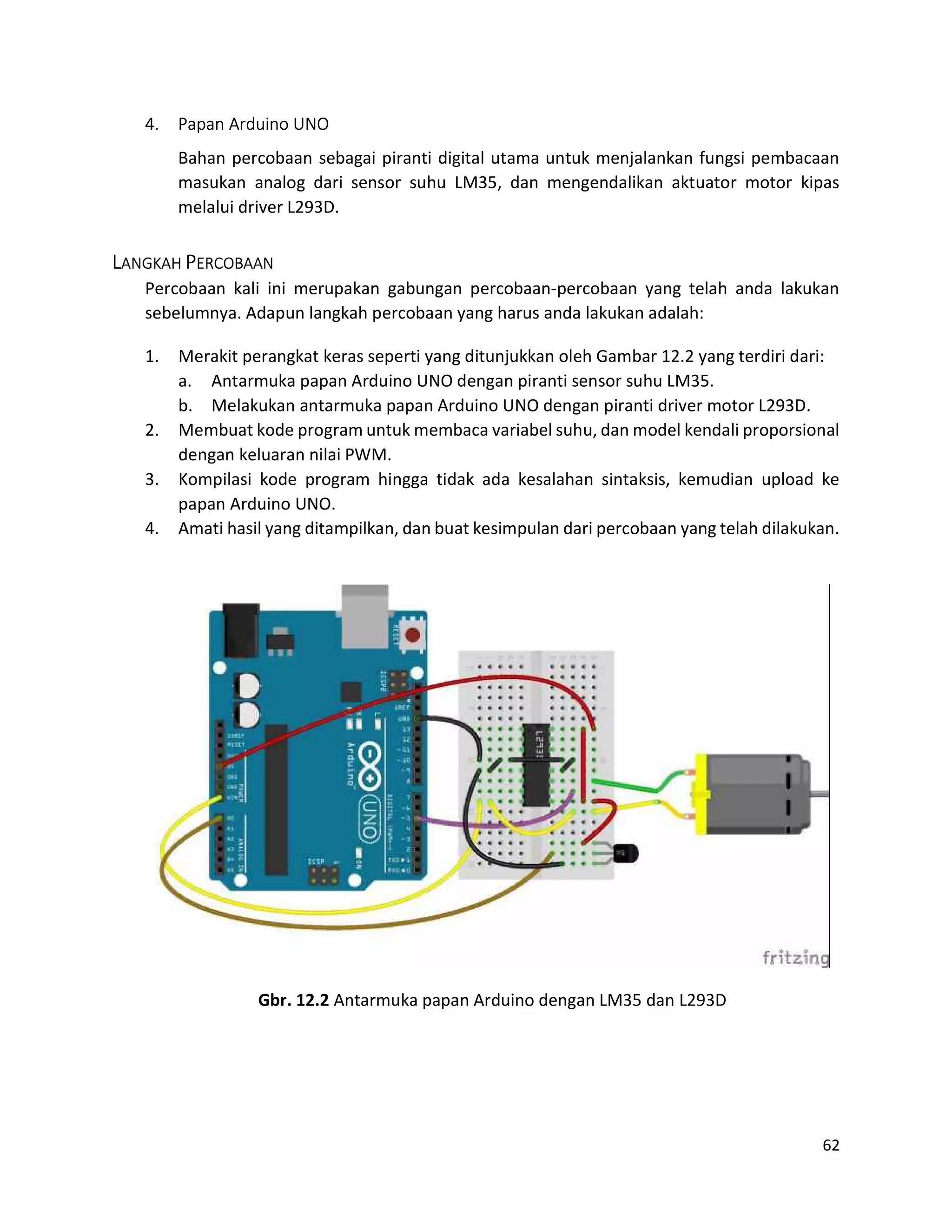 62
4. Papan Arduino UNO
Bahan percobaan sebagai piranti digital utama untuk menjalankan fungsi pembacaan
masukan analog dari sensor suhu LM35, dan mengendalikan aktuator motor kipas
melalui driver L293D.
LANGKAH PERCOBAAN
Percobaan kali ini merupakan gabungan percobaan-percobaan yang telah anda lakukan
sebelumnya. Adapun langkah percobaan yang harus anda lakukan adalah:
1. Merakit perangkat keras seperti yang ditunjukkan oleh Gambar 12.2 yang terdiri dari:
a. Antarmuka papan Arduino UNO dengan piranti sensor suhu LM35.
b. Melakukan antarmuka papan Arduino UNO dengan piranti driver motor L293D.
2. Membuat kode program untuk membaca variabel suhu, dan model kendali proporsional
dengan keluaran nilai PWM.
3. Kompilasi kode program hingga tidak ada kesalahan sintaksis, kemudian upload ke
papan Arduino UNO.
4. Amati hasil yang ditampilkan, dan buat kesimpulan dari percobaan yang telah dilakukan.
Gbr. 12.2 Antarmuka papan Arduino dengan LM35 dan L293D
 