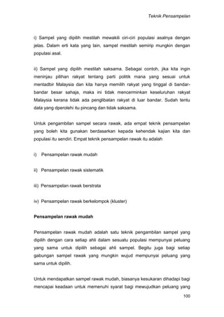 Teknik Pensampelan
100
i) Sampel yang dipilih mestilah mewakili ciri-ciri populasi asalnya dengan
jelas. Dalam erti kata yang lain, sampel mestilah semirip mungkin dengan
populasi asal.
ii) Sampel yang dipilih mestilah saksama. Sebagai contoh, jika kita ingin
meninjau pilihan rakyat tentang parti politik mana yang sesuai untuk
mentadbir Malaysia dan kita hanya memilih rakyat yang tinggal di bandar-
bandar besar sahaja, maka ini tidak mencerminkan keseluruhan rakyat
Malaysia kerana tidak ada penglibatan rakyat di luar bandar. Sudah tentu
data yang dperolehi itu pincang dan tidak saksama.
Untuk pengambilan sampel secara rawak, ada empat teknik pensampelan
yang boleh kita gunakan berdasarkan kepada kehendak kajian kita dan
populasi itu sendiri. Empat teknik pensampelan rawak itu adalah
i) Pensampelan rawak mudah
ii) Pensampelan rawak sistematik
iii) Pensampelan rawak berstrata
iv) Pensampelan rawak berkelompok (kluster)
Pensampelan rawak mudah
Pensampelan rawak mudah adalah satu teknik pengambilan sampel yang
dipilih dengan cara setiap ahli dalam sesuatu populasi mempunyai peluang
yang sama untuk dipilih sebagai ahli sampel. Begitu juga bagi setiap
gabungan sampel rawak yang mungkin wujud mempunyai peluang yang
sama untuk dipilih.
Untuk mendapatkan sampel rawak mudah, biasanya kesukaran dihadapi bagi
mencapai keadaan untuk memenuhi syarat bagi mewujudkan peluang yang
 