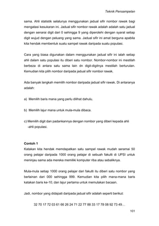 Teknik Pensampelan
101
sama. Ahli statistik selalunya menggunakan jadual sifir nombor rawak bagi
mengatasi kesukaran ini. Jadual sifir nombor rawak adalah adalah satu jadual
dengan senarai digit dari 0 sehingga 9 yang diperolehi dengan syarat setiap
digit wujud dengan peluang yang sama. Jadual sifir ini amat berguna apabila
kita hendak membentuk suatu sampel rawak daripada suatu populasi.
Cara yang biasa digunakan dalam menggunakan jadual sifir ini ialah setiap
ahli dalam satu populasi itu diberi satu nombor. Nombor-nombor ini mestilah
berbeza di antara satu sama lain dn digit-digitnya mestilah berturutan.
Kemudian kita pilih nombor daripada jadual sifir nombor rawak.
Ada banyak langkah memilih nombor daripada jadual sifir rawak. Di antaranya
adalah:
a) Memilih baris mana yang perlu dilihat dahulu.
b) Memilih lajur mana untuk mula-mula dibaca.
c) Memilih digit dan padankannya dengan nombor yang diberi kepada ahli
-ahli populasi.
Contoh 1
Katakan kita hendak memdapatkan satu sampel rawak mudah seramai 50
orang pelajar daripada 1000 orang pelajar di sebuah fakulti di UPSI untuk
meninjau sama ada mereka memiliki komputer riba atau sebaliknya.
Mula-mula setiap 1000 orang pelajar dari fakulti itu diberi satu nombor yang
berlainan dari 000 sehingga 999. Kemudian kita pilih mana-mana baris
katakan baris ke-10, dan lajur pertama untuk memulakan bacaan.
Jadi, nombor yang didapati daripada jadual sifir adalah seperti berikut:
32 70 17 72 03 61 66 26 24 71 22 77 88 33 17 78 08 92 73 49…
 