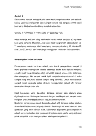 Teknik Pensampelan
103
Contoh 2
Katakan kita hendak menguji kualiti bateri kecil yang dikeluarkan oleh sebuah
kilang. Jadi kita mengambil satu sampel bersaiz 100 daripada 3000 bateri
kecil yang dikeluarkan oleh kilang tersebut setiap hari.
Oleh itu N = 3000 dan n = 100. Maka k = 3000/100 = 30.
Pada mulanya, kita pilih sebiji bateri kecil secara rawak daripada 30 biji bateri
kecil yang pertama dihasilkan. Jika bateri kecil yang terpilih adalah bateri ke-
7, bateri yang seterusnya ialah bateri yang mempunyai selang 30, iaitu ke-37,
ke-67, ke-97, ke-127 dan seterusnya sehinggalah 100 bateri kecil diperolehi.
Pensampelan rawak berstrata
Pensampelan rawak berstrata adalah satu teknik pengambilan sampel di
mana populasi dibahagikan kepada beberapa strata atau lapisan mengikut
syarat-syarat yang ditetapkan oleh penyelidik seperti umur, etnik, pekerjaan
dan sebagainya. Jika sampel rawak dipilh daripada setiap stratum ini, maka
sampel yang terkumpul adalah sampel yang berstrata. Untuk mendapatkan
sampel rawak daripada setiap stratum menggunakan jadual sifir nombor
rawak atau dengan cara lain.
Hasil keputusan yang diperolehi daripada sampel satu stratum akan
digabungkan dan dihitungkan bersama dengan hasil keputusan sampel strata
yang lain untuk mendapatkan hasil keputusan keseluruhan.
Kelebihan pensampelan rawak berstrata adalah ahli daripada setiap stratum
akan diwakili dalam sampel yang diambil. Seterusnya ini akan memberi satu
gambaran yang lebih bersifat realiti. Kelemahan bagi teknik pensampelan ini
adalah ianya melibatkan kos yang agak tinggi dan perlu usaha yang gigih dari
pihak penyelidik untuk mengendalikan teknik pensampelan ini.
 