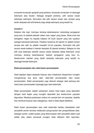 Teknik Pensampelan
105
kumpulan-kumpulan geografi yang berbeza. Kumpulan-kumpulan ini dipanggil
kelompok atau kluster. Sebagai langkah pertama, pilih secara rawak
beberapa kelompok. Kemudian kita pilih secara rawak satu sampel yang
terdiri daripada ahli-ahli tertentu bagi setiap kelompok yang terpilih itu.
Contoh 4
Katakan kita ingin meninjau tentang keberkesanan metodologi pengajaran
yang baru di sekolah-sekolah dalam satu negeri yang besar. Mula-mula kita
bahagikan negeri itu kepada katakan 20 buah daerah yang kita rujukkan
sebagai kelompok-kelompok. Pastikan kesemua 20 daerah ini adalah hampir
serupa dan oleh itu adalah mewakili ciri-ciri populasi. Kemudian kita pilih
secara rawak katakan 4 daerah daripada 20 daerah tersebut. Selepas itu kita
pilih pula beberapa sekolah secara rawak daripada setiap kelompok untuk
meninjau tentang keberkesanan kaedah pengajaran yang baru itu.
Keseluruhan sekolah yang dipilih daripada kelompok yang terpilih itu
dipanggil sampel kelompok.
Ralat pensampelan dan ralat bukan pensampelan
Hasil dapatan kajian daripada tinjauan atau melakukan eksperimen mungkin
mengandungi dua jenis ralat: ralat-ralat pensampelan atau bukan
pensampelan. Ralat pensampelan juga dikenali sebagai ralat peluang dan
ralat bukan pensampelan dipanggil juga ralat sistematik.
Ralat pensampelan adalah perbezaan antara hasil kajian yang diperolehi
dengan hasil kajian yang mungkin diperolehi jika keseluruhan populasi
digunakan. Misalnya perbezaan antara min sampel dan min populasi. Apabila
kita membuat tinjauan atau sebagainya, ralat ini tidak dapat dielakkan.
Ralat bukan pensampelan atau ralat sistematik berlaku disebabkan oleh
penyelidik sendiri semasa melakukan pengumpulan dan penganalisisan data.
Sebagai contoh, soalan-soalan yang dikemukakan oleh penyelidik dalam soal
selidik atau dalam temubual mungkin tidak difahami oleh reponden,
 
