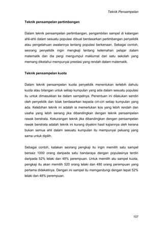 Teknik Pensampelan
107
Teknik pensampelan pertimbangan
Dalam teknik pensampelan pertimbangan, pengambilan sampel di kalangan
ahli-ahli dalam sesuatu populasi dibuat berdasarkan pertimbangan penyelidik
atau pengetahuan awalannya tentang populasi berkenaan. Sebagai contoh,
seorang penyelidik ingin mengkaji tentang kelemahan pelajar dalam
matematik dan dia pergi mengumpul maklumat dari satu sekolah yang
memang diketahui mempunyai prestasi yang rendah dalam matematik.
Teknik pensampelan kuota
Dalam teknik pensampelan kuota penyelidik menentukan terlebih dahulu
kuota atau bilangan untuk setiap kumpulan yang ada dalam sesuatu populasi
itu untuk dimasukkan ke dalam sampelnya. Penentuan ini dilakukan sendiri
oleh penyelidik dan tidak berdasarkan kepada ciri-ciri setiap kumpulan yang
ada. Kelebihan teknik ini adalah ia memerlukan kos yang lebih rendah dan
usaha yang lebih senang jika dibandingkan dengan teknik pensampelan
rawak berstrata. Kekurangan teknik jika dibandingkan dengan pensampelan
rawak berstrata adalah teknik ini kurang diyakini hasil kajiannya oleh kerana
bukan semua ahli dalam seeuatu kumpulan itu mempunyai peluang yang
sama untuk dipilih.
Sebagai contoh, katakan seorang pengkaji itu ingin memilih satu sampel
bersaiz 1000 orang daripada satu bandaraya dengan populasinya terdiri
daripada 52% lelaki dan 48% perempuan. Untuk memilih atu sampel kuota,
pengkaji itu akan memilih 520 orang lelaki dan 480 orang perempuan yang
pertama didekatinya. Dengan ini sampel itu memgandungi dengan tepat 52%
lelaki dan 48% perempuan.
 