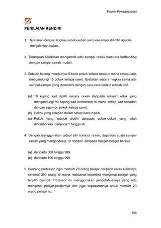 Teknik Pensampelan
108
PENILAIAN KENDIRI
1. Nyatakan dengan ringkas sebab-sebab sampel-sampel diambil apabila
menjalankan kajian.
2. Terangkan kelebihan mengambil satu sampel rawak berstrata berbanding
dengan sampel rawak mudah.
3. Sebuah ladang mempunyai 6 baris pokok kelapa sawit di mana setiap baris
mengandungi 15 pokok kelapa sawit. Nyatakan secara ringkas sama ada
sampel-sampel yang diperolehi dengan cara-cara berikut adalah adil.
(a) 10 keping kad dipilih secara rawak daripada sebuah kotak yang
mengandungi 90 keping kad bernombor di mana setiap kad sepadan
dengan sepohon pokok kelapa sawit.
(b) Pokok yang kelapan dalam setiap baris dipilih.
(c) Pokok yang ketujuh dipilih daripada pokok-pokok yang telah
dinomborkan daripada 1 hingga 90.
4. Dengan menggunakan jadual sifir nombor rawak, dapatkan suatu sampel
rawak yang mengandungi 10 nombor daripada integer-integer berikut:
(a) daripada 000 hingga 999
(b) daripada 100 hingga 999
5. Seorang professor ingin memilih 20 orang pelajar daripada kelas kuliahnya
seramai 300 orang di mana maklumat terperinci mengenai pelajar yang
terpilih diambil. Professor itu menggunakan pengetahuannya yang ada
mengenai pelajar-pelajarnya dan juga kepakarannya untuk memilih 20
orang pelajar itu.
 