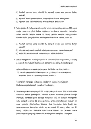 Teknik Pensampelan
109
(a) Adakah sampel yang diambil itu sampel rawak atau sampel bukan
rawak?
(b) Apakah teknik pensampelan yang digunakan dan terangkan?
(c) Apakah ralat sistematik yang mungkin telah dilakukan?
6. Rujuk soalan 5. Katakan professor tersebut memasukkan semua 300 nama
pelajar yang mengikuti kelas kuliahnya ke dalam komputer. Kemudian
beliau memilih secara rawak 20 orang pelajar dengan menggunakan
nombor rawak yang terdapat dalam perisian statistik seperti MINITAB.
(a) Adakah sampel yang diambil itu sampel rawak atau sampel bukan
rawak?
(b) Jika sampel rawak, apakah teknik pensampelan yang digunakan?
(c) Apakah ralat sistematik yang mungkin telah dillakukan?
7. Untuk mengetahui reaksi pengundi di sebuah kawasan parlimen, seorang
pengundi ditemubual. Dua kaedah pengambilan sampel dicadangkan:
(a) memilih secara rawak nama-nama dari buku panduan telefon.
(b) memilih pengundi dari kalangan pengunjung di beberapa pusat
membeli belah di kawasan parlimen tersebut.
Terangkan mengapa kedua-dua kaedah ini kurang memuaskan.
Cadangkan satu kaedah yang lebih berkesan.
8. Sebuah syarikat mempunyai 100 orang pekerja di mana 58% adalah lelaki
dan 48% adalah perempuan. Jabatan sumber manusia syarikat itu ingin
meninjau pendapat para pekerja mengenai satu isu dengan mengambil
satu sampel seramai 50 orang pekerja. Untuk menjalankan tinjauan ini,
para pekerja dibahagikan kepada dua kumpulan iaitu lelaki dan
perempuan.dan kemudian dipilih secara rawak 29 orang lelaki dan 21
orang perempuan daripada kumpulan-kumpulan itu. Apakah teknik
pensampelan yang digunakan untuk mengambil sampel? Terangkan.
 