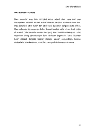Sifat-sifat Statistik
11
Data sumber sekunder
Data sekunder atau data peringkat kedua adalah data yang telah pun
dikumpulkan sebelum ini dan mudah didapati daripada sumber-sumber lain.
Data sekunder lebih murah dan lebih cepat diperolehi daripada data primer.
Data sekunder kemungkinan boleh didapati apabila data primer tidak boleh
diperolehi. Data sekunder adalah data yang telah diterbitkan bertujuan untuk
kegunaan orang perseorangan atau sesebuah organisasi. Data sekunder
boleh didapati daripada laporan statistik, laporan penyelidikan, laporan
daripada terbitan kerajaan, jurnal, laporan syarikat dan seumpamanya.
 