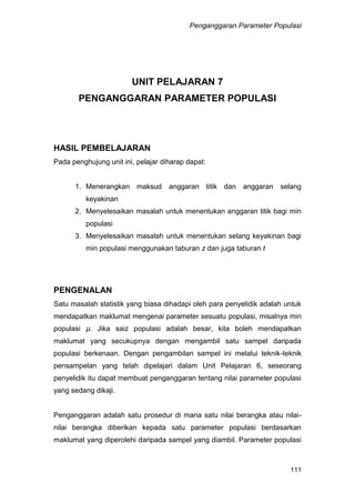 Penganggaran Parameter Populasi
111
UNIT PELAJARAN 7
PENGANGGARAN PARAMETER POPULASI
HASIL PEMBELAJARAN
Pada penghujung unit ini, pelajar diharap dapat:
1. Menerangkan maksud anggaran titik dan anggaran selang
keyakinan
2. Menyelesaikan masalah untuk menentukan anggaran titik bagi min
populasi
3. Menyelesaikan masalah untuk menentukan selang keyakinan bagi
min populasi menggunakan taburan z dan juga taburan t
PENGENALAN
Satu masalah statistik yang biasa dihadapi oleh para penyelidik adalah untuk
mendapatkan maklumat mengenai parameter sesuatu populasi, misalnya min
populasi µ. Jika saiz populasi adalah besar, kita boleh mendapatkan
maklumat yang secukupnya dengan mengambil satu sampel daripada
populasi berkenaan. Dengan pengambilan sampel ini melalui teknik-teknik
pensampelan yang telah dipelajari dalam Unit Pelajaran 6, seseorang
penyelidik itu dapat membuat penganggaran tentang nilai parameter populasi
yang sedang dikaji.
Penganggaran adalah satu prosedur di mana satu nilai berangka atau nilai-
nilai berangka diberikan kepada satu parameter populasi berdasarkan
maklumat yang diperolehi daripada sampel yang diambil. Parameter populasi
 
