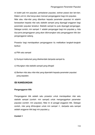 Penganggaran Parameter Populasi
112
ini boleh jadi min populasi, perkadaran populasi, sisihan piawai dan lain-lain.
Dalam unit ini, kita hanya akan mencari penganggaran bagi min populasi.
Nilai atau nilai-nilai yang diberikan kepada parameter populasi ini adalnh
berasaskan kepada nilai satu statistik sampel yang dipanggil anggaran bagi
parameter populasi tersebut. Statistik sampel itu pula dipanggil penganggar.
Sebagai contoh, min sampel x adalah penganggar bagi min populasi µ. Ada
dua jenis penganggaran yang akan dibincangkan iaitu penganggaran titik dan
penganggaran selang.
Prosedur bagi mendapatkan penganggaran itu melibatkan langkah-langkah
berikut:
a) Pilih satu sampel
b) Kumpul maklumat yang dikehendaki daripada sampel itu
c) Hitungkan nilai statistik sampel yang dihajati
d) Berikan nilai atau nilai-nilai yang diperolehi kepada parameter populasi
yang sepadan.
ISI KANDUNGAN
Penganggaran titik
Penganggaran titik adalah satu prosedur untuk mendapatkan nilai satu
statistik sampel (contoh: min sampel) untuk menganggarkan parameter
populasi (contoh: min populasi). Nilai ini di panggil anggaran titik. Sebagai
contoh, nilai yang dihitungkan untuk min sampel x , daripada satu sampel
adalah anggaran titik bagi min populasi µ.
Contoh 1
 