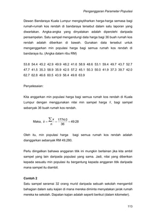 Penganggaran Parameter Populasi
113
Dewan Bandaraya Kuala Lumpur mengisytiharkan harga-harga semasa bagi
rumah-rumah kos rendah di bandaraya tersebut dalam satu laporan yang
diwartakan. Angka-angka yang dinyatakan adalah diperolehi daripada
pensampelan. Satu sampel mengandungi data harga bagi 36 buah rumah kos
rendah adalah diberikan di bawah. Gunakan data tersebut untuk
menganggarkan min populasi harga bagi semua rumah kos rendah di
bandaraya itu. (Angka dalam ribu RM)
53.8 54.4 45.2 42.9 49.9 48.2 41.6 58.9 48.6 53.1 59.4 49.7 43.7 52.7
47.7 41.5 35.3 58.9 35.9 42.5 57.2 45.1 50.3 50.0 41.9 37.3 39.7 42.0
62.7 62.8 46.6 60.5 43.9 56.4 49.8 63.9
Penyelesaian:
Kita anggarkan min populasi harga bagi semua rumah kos rendah di Kuala
Lumpur dengan menggunakan nilai min sampel harga , bagi sampel
sebanyak 36 buah rumah kos rendah.
Maka, 2849
36
01774
.
.


n
x
x
Oleh itu, min populasi harga bagi semua rumah kos rendah adalah
dianggarkan sebanyak RM 49,280.
Perlu diingatkan bahawa anggaran titik ini mungkin berlainan jika kita ambil
sampel yang lain daripada populasi yang sama. Jadi, nilai yang diberikan
kepada sesuatu min populasi itu bergantung kepada anggaran titik daripada
mana sampel itu diambil.
Contoh 2
Satu sampel seramai 32 orang murid daripada sebuah sekolah mengambil
bahagian dalam satu kajian di mana mereka diminta menyatakan jarak rumah
mereka ke sekolah. Dapatan kajian adalah seperti berikut (dalam kilometer).
 