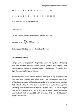 Penganggaran Parameter Populasi
114
12 9 7 2 8 7 3 27 21 10 13 3 7 2 30 7
6 13 6 14 4 1 10 3 13 6 2 9 2 12 16 18
Cari anggaran titik bagi min populasi.
Penyelesaian:
Cari min sampel sebagai anggaran titik bagi min populasi
Min sampel km.479
32
303


n
x
x
Jadi anggaran titik bagi min populasi adalah 9.47 km.
Penganggaran selang
Penganggaran selang adalah satu prosedur untuk mendapatkan satu selang
atau julat nilai-nilai sesuatu sampel statistik (contoh: min sampel) untuk
menganggarkan parameter populasi (contoh: min populasi). Anggaran yang
diperolehi dipanggil anggaran selang.
Perlu ditegaskan di sini bahawa anggaran selang ini mungkin mengandungi
nilai parameter populasi yang dianggarkan dan kemungkinan juga tidak.
Walau bagaimanapun, adalah dijangkakan bahawa nilai parameter populasi
itu terletak di antara dua nilai. Sebagai contoh, jika anggaran titik bagi purata
umur bagi semua mahasiswa di sebuah universiti ialah 20.9 tahun dengan
ralat margin (margin of error) 0.4 tahun, maka anggaran selang bagi purata
umur itu boleh dituls sebagai 20.9 ± 0.4 tahun atau 20.5 < µ < 21.3 (µ adalah
purata umur populasi).
 
