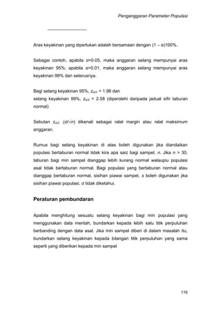 Penganggaran Parameter Populasi
116
Aras keyakinan yang diperlukan adalah bersamaan dengan (1 – α)100%.
Sebagai contoh, apabila α=0.05, maka anggaran selang mempunyai aras
keyakinan 95%; apabila α=0.01, maka anggaran selang mempunyai aras
keyakinan 99% dan seterusnya.
Bagi selang keyakinan 95%, zα/2 = 1.96 dan
selang keyakinan 99%, zα/2 = 2.58 (diperolehi daripada jadual sifir taburan
normal)
Sebutan zα/2 .(σ/√n) dikenali sebagai ralat margin atau ralat maksimum
anggaran.
Rumus bagi selang keyakinan di atas boleh digunakan jika diandaikan
populasi bertaburan normal tidak kira apa saiz bagi sampel, n. Jika n > 30,
taburan bagi min sampel dianggap lebih kurang normal walaupiu populasi
asal tidak bertaburan normal. Bagi populasi yang bertaburan normal atau
dianggap bertaburan normal, sisihan piawai sampel, s boleh digunakan jika
sisihan piawai populasi, σ tidak diketahui.
Peraturan pembundaran
Apabila menghitung sesuatu selang keyakinan bagi min populasi yang
menggunakan data mentah, bundarkan kepada lebih satu titik perpuluhan
berbanding dengan data asal. Jika min sampel diberi di dalam masalah itu,
bundarkan selang keyakinan kepada bilangan titik perpuluhan yang sama
seperti yang diberikan kepada min sampel
 