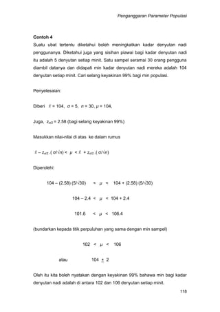 Penganggaran Parameter Populasi
118
Contoh 4
Suatu ubat tertentu diketahui boleh meningkatkan kadar denyutan nadi
penggunanya. Diketahui juga yang sisihan piawai bagi kadar denyutan nadi
itu adalah 5 denyutan setiap minit. Satu sampel seramai 30 orang pengguna
diambil datanya dan didapati min kadar denyutan nadi mereka adalah 104
denyutan setiap minit. Cari selang keyakinan 99% bagi min populasi.
Penyelesaian:
Diberi = 104, σ = 5, n = 30, µ = 104,
Juga, zα/2 = 2.58 (bagi selang keyakinan 99%)
Masukkan nilai-nilai di atas ke dalam rumus
– zα/2 .( σ/√n) < µ < + zα/2 .( σ/√n)
Diperolehi:
104 – (2.58) (5/√30) < µ < 104 + (2.58) (5/√30)
104 – 2.4 < µ < 104 + 2.4
101.6 < µ < 106.4
(bundarkan kepada titik perpuluhan yang sama dengan min sampel)
102 < µ < 106
atau 104 + 2
Oleh itu kita boleh nyatakan dengan keyakinan 99% bahawa min bagi kadar
denyutan nadi adalah di antara 102 dan 106 denyutan setiap minit.
 