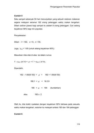 Penganggaran Parameter Populasi
119
Contoh 5
Satu sampel sebanyak 50 hari menunjukkan yang sebuah restoran makanan
segera melayani seramai 182 orang pelanggan waktu makan tengahari.
Diberi sisihan piawai bagi sampel itu adalah 8 orang pelanggan. Cari selang
keyakinan 90% bagi min populasi.
Penyelesaian:
Diberi = 182, s = 8, n = 50,
Juga, zα/2 = 1.65 (untuk selang keyakinan 90%)
Masukkan nilai-nilai di atas ke dalam rumus
– zα/2 .(s/√n) < µ < + zα/2 .( s/√n),
Diperolehi,
182 – 1.65(8/√50) < µ < 182 + 1.65(8/√50)
180.1 < µ < 18.3.9
180 < µ < 184 (bundarkan)
atau 182 ± 2
Oleh itu, kita boleh nyatakan dengan keyakinan 90% bahawa pada sesuatu
waktu makan tengahari, restoran itu melayani antara 180 dan 184 pelanggan
Contoh 6
 
