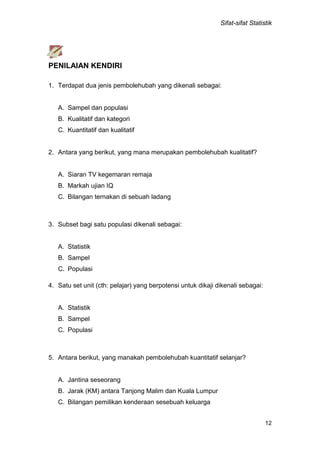 Sifat-sifat Statistik
12
PENILAIAN KENDIRI
1. Terdapat dua jenis pembolehubah yang dikenali sebagai:
A. Sampel dan populasi
B. Kualitatif dan kategori
C. Kuantitatif dan kualitatif
2. Antara yang berikut, yang mana merupakan pembolehubah kualitatif?
A. Siaran TV kegemaran remaja
B. Markah ujian IQ
C. Bilangan ternakan di sebuah ladang
3. Subset bagi satu populasi dikenali sebagai:
A. Statistik
B. Sampel
C. Populasi
4. Satu set unit (cth: pelajar) yang berpotensi untuk dikaji dikenali sebagai:
A. Statistik
B. Sampel
C. Populasi
5. Antara berikut, yang manakah pembolehubah kuantitatif selanjar?
A. Jantina seseorang
B. Jarak (KM) antara Tanjong Malim dan Kuala Lumpur
C. Bilangan pemilikan kenderaan sesebuah keluarga
 