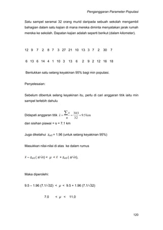 Penganggaran Parameter Populasi
120
Satu sampel seramai 32 orang murid daripada sebuah sekolah mengambil
bahagian dalam satu kajian di mana mereka diminta menyatakan jarak rumah
mereka ke sekolah. Dapatan kajian adalah seperti berikut (dalam kilometer).
12 9 7 2 8 7 3 27 21 10 13 3 7 2 30 7
6 13 6 14 4 1 10 3 13 6 2 9 2 12 16 18
Bentukkan satu selang keyakinan 95% bagi min populasi.
Penyelesaian:
Sebelum dibentuk selang keyakinan itu, perlu di cari anggaran titik iaitu min
sampel terlebih dahulu
Didapati anggaran titik km5.9
32
303


n
x
x
dan sisihan piawai = s = 7.1 km
Juga diketahui zα/2 = 1.96 (untuk selang keyakinan 95%)
Masukkan nilai-nilai di atas ke dalam rumus
– zα/2 ( s/√n) < µ < + zα/2 ( s/√n),
Maka diperolehi:
9.5 – 1.96 (7.1/√32) < µ < 9.5 + 1.96 (7.1/√32)
7.0 < µ < 11.0
 