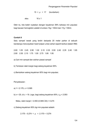 Penganggaran Parameter Populasi
124
15 < µ < 17 (bundarkan)
atau 16 ± 1
Oleh itu, kita boleh nyatakan dengan keyakinan 99% bahawa min populasi
bagi bacaan hemoglobin adalah di antara 15g / 100ml dan 17g / 100ml.
Contoh 9
Satu sampel rawak yang terdiri daripada 20 meter parker di sebuah
bandaraya menunjukkan hasil kutipan untuk sehari seperti berikut (dalam RM)
2.60 1.05 2.45 2.90 1.30 3.10 2.35 2.00 2.40 2.35 2.40 1.95
2.80 2.50 2.10 1.75 1.00 2.75 1.80 1.95
a) Cari min sampel dan sisihan piawai sampel
b) Tentukan ralat margin bagi selang keyakinan 95%
c) Bentukkan selang keyakinan 95% bagi min populasi.
Penyelesaian:
a) = 2.175, s = 0.585
b) n = 20, d.k, = 19. Juga, bagi selang keyakinan 95%, tα/2 = 2.093
Maka, ralat margin = 2.093 (0.585/√20) = 0.274
c) Selang keyakinan 95% bgi min populasi adalah:
2.175 – 0.274 < µ < 2.175 + 0.274
 