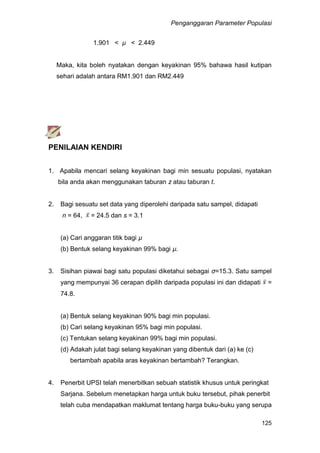 Penganggaran Parameter Populasi
125
1.901 < µ < 2.449
Maka, kita boleh nyatakan dengan keyakinan 95% bahawa hasil kutipan
sehari adalah antara RM1.901 dan RM2.449
PENILAIAN KENDIRI
1. Apabila mencari selang keyakinan bagi min sesuatu populasi, nyatakan
bila anda akan menggunakan taburan z atau taburan t.
2. Bagi sesuatu set data yang diperolehi daripada satu sampel, didapati
n = 64, = 24.5 dan s = 3.1
(a) Cari anggaran titik bagi µ
(b) Bentuk selang keyakinan 99% bagi µ.
3. Sisihan piawai bagi satu populasi diketahui sebagai σ=15.3. Satu sampel
yang mempunyai 36 cerapan dipilih daripada populasi ini dan didapati =
74.8.
(a) Bentuk selang keyakinan 90% bagi min populasi.
(b) Cari selang keyakinan 95% bagi min populasi.
(c) Tentukan selang keyakinan 99% bagi min populasi.
(d) Adakah julat bagi selang keyakinan yang dibentuk dari (a) ke (c)
bertambah apabila aras keyakinan bertambah? Terangkan.
4. Penerbit UPSI telah menerbitkan sebuah statistik khusus untuk peringkat
Sarjana. Sebelum menetapkan harga untuk buku tersebut, pihak penerbit
telah cuba mendapatkan maklumat tentang harga buku-buku yang serupa
 