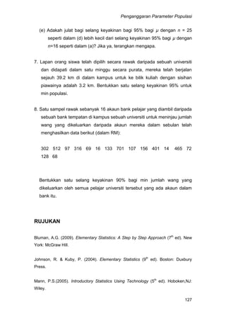 Penganggaran Parameter Populasi
127
(e) Adakah julat bagi selang keyakinan bagi 95% bagi µ dengan n = 25
seperti dalam (d) lebih kecil dari selang keyakinan 95% bagi µ dengan
n=16 seperti dalam (a)? Jika ya, terangkan mengapa.
7. Lapan orang siswa telah dipilih secara rawak daripada sebuah universiti
dan didapati dalam satu minggu secara purata, mereka telah berjalan
sejauh 39.2 km di dalam kampus untuk ke bilik kuliah dengan sisihan
piawainya adalah 3.2 km. Bentukkan satu selang keyakinan 95% untuk
min populasi.
8. Satu sampel rawak sebanyak 16 akaun bank pelajar yang diambil daripada
sebuah bank tempatan di kampus sebuah universiti untuk meninjau jumlah
wang yang dikeluarkan daripada akaun mereka dalam sebulan telah
menghasilkan data berikut (dalam RM):
302 512 97 316 69 16 133 701 107 156 401 14 465 72
128 68
Bentukkan satu selang keyakinan 90% bagi min jumlah wang yang
dikeluarkan oleh semua pelajar universiti tersebut yang ada akaun dalam
bank itu.
RUJUKAN
Bluman, A.G. (2009). Elementary Statistics: A Step by Step Approach (7th
ed). New
York: McGraw Hill.
Johnson, R. & Kuby, P. (2004). Elementary Statistics (9th
ed). Boston: Duxbury
Press.
Mann, P.S.(2005). Introductory Statistics Using Technology (5th
ed). Hoboken,NJ:
Wiley.
 