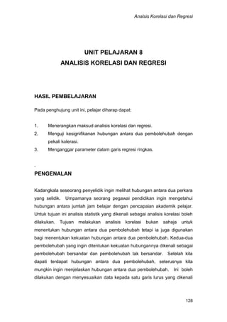 Analsis Korelasi dan Regresi
128
UNIT PELAJARAN 8
ANALISIS KORELASI DAN REGRESI
HASIL PEMBELAJARAN
Pada penghujung unit ini, pelajar diharap dapat:
1. Menerangkan maksud analisis korelasi dan regresi.
2. Menguji kesignifikanan hubungan antara dua pembolehubah dengan
pekali kolerasi.
3. Menganggar parameter dalam garis regresi ringkas.
.
PENGENALAN
Kadangkala seseorang penyelidik ingin melihat hubungan antara dua perkara
yang selidik. Umpamanya seorang pegawai pendidikan ingin mengetahui
hubungan antara jumlah jam belajar dengan pencapaian akademik pelajar.
Untuk tujuan ini analisis statistik yang dikenali sebagai analisis korelasi boleh
dilakukan. Tujuan melakukan analisis korelasi bukan sahaja untuk
menentukan hubungan antara dua pembolehubah tetapi ia juga digunakan
bagi menentukan kekuatan hubungan antara dua pembolehubah. Kedua-dua
pembolehubah yang ingin ditentukan kekuatan hubungannya dikenali sebagai
pembolehubah bersandar dan pembolehubah tak bersandar. Setelah kita
dapati terdapat hubungan antara dua pembolehubah, seterusnya kita
mungkin ingin menjelaskan hubungan antara dua pembolehubah. Ini boleh
dilakukan dengan menyesuaikan data kepada satu garis lurus yang dikenali
 