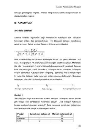 Analsis Korelasi dan Regresi
129
sebagai garis regresi ringkas. Analisis yang dilakukan terhadap penyuaian ini
disebut analisis regresi.
ISI KANDUNGAN
Analisis korelasi
Analisis korelasi digunakan bagi menentukan hubungan dan kekuatan
hubungan antara dua pembolehubah. Ini dilakukan dengan menghitung
pekali korelasi. Pekali korelasi Pearson dihitung seperti berikut:
    


 



 

  
  
2222
yynxxn
yx-xyn
r
Nilai r melambangkan kekuatan hubungan antara dua pembolehubah. Jika
nilai r menghampiri +1, menunjukkan hubungan positif yang kuat. Manakala
jika nilai r menghampiri -1, menunjukkan hubungan negatif yang kuat. Dengan
kata lain hubungan positif bermaksud hubungan terus, manakala hubungan
negatif bermaksud hubungan arah songsang. Sekiranya nilai r menghampiri
0, maka kita katakan tiada hubungan antara dua pembolehubah. Kekuatan
hubungan, iaitu nilai r boleh digambarkan seperti berikut:
-1 0 +1
Contoh 1
Seorang guru ingin menentukan adakah terdapat hubungan antara jumlah
jam belajar dan pencapaian matematik pelajar. Jika terdapat hubungan
berapa kuatkah hubungan tersebut? Data mengenai jumlah jam belajar dan
markah matematik pelajar adalah seperti berikut:
Pelajar Jumlah jam belajar (x) Markah matematik (y)
Ali 1 60
Badariah 1 65
Chin 2 70
Hubungan positif yang kuatHubungan negatif yang kuat Tiada hubungan
 