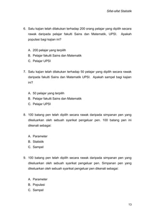 Sifat-sifat Statistik
13
6. Satu kajian telah dilakukan terhadap 200 orang pelajar yang dipilih secara
rawak daripada pelajar fakulti Sains dan Matematik, UPSI. Apakah
populasi bagi kajian ini?
A. 200 pelajar yang terpilih
B. Pelajar fakulti Sains dan Matematik
C. Pelajar UPSI
7. Satu kajian telah dilakukan terhadap 50 pelajar yang dipilih secara rawak
daripada fakulti Sains dan Matematik UPSI. Apakah sampel bagi kajian
ini?
A. 50 pelajar yang terpilih
B. Pelajar fakulti Sains dan Matematik
C. Pelajar UPSI
8. 100 batang pen telah dipilih secara rawak daripada simpanan pen yang
dikeluarkan oleh sebuah syarikat pengeluar pen. 100 batang pen ini
dikenali sebagai:
A. Parameter
B. Statistik
C. Sampel
9. 100 batang pen telah dipilih secara rawak daripada simpanan pen yang
dikeluarkan oleh sebuah syarikat pengeluar pen. Simpanan pen yang
dikeluarkan oleh sebuah syarikat pengeluar pen dikenali sebagai:
A. Parameter
B. Populasi
C. Sampel
 