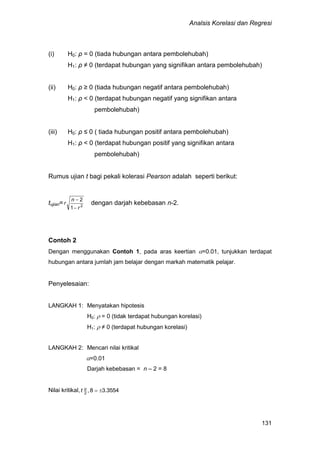 Analsis Korelasi dan Regresi
131
(i) H0: ρ = 0 (tiada hubungan antara pembolehubah)
H1: ρ ≠ 0 (terdapat hubungan yang signifikan antara pembolehubah)
(ii) H0: ρ ≥ 0 (tiada hubungan negatif antara pembolehubah)
H1: ρ < 0 (terdapat hubungan negatif yang signifikan antara
pembolehubah)
(iii) H0: ρ ≤ 0 ( tiada hubungan positif antara pembolehubah)
H1: ρ < 0 (terdapat hubungan positif yang signifikan antara
pembolehubah)
Rumus ujian t bagi pekali kolerasi Pearson adalah seperti berikut:
tujian= 2
1
2
r
n
r


dengan darjah kebebasan n-2.
Contoh 2
Dengan menggunakan Contoh 1, pada aras keertian =0.01, tunjukkan terdapat
hubungan antara jumlah jam belajar dengan markah matematik pelajar.
Penyelesaian:
LANGKAH 1: Menyatakan hipotesis
H0:  = 0 (tidak terdapat hubungan korelasi)
H1:  ≠ 0 (terdapat hubungan korelasi)
LANGKAH 2: Mencari nilai kritikal
=0.01
Darjah kebebasan = n – 2 = 8
Nilai kritikal, 3554.38,2
α
t
 