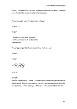 Analsis Korelasi dan Regresi
133
tertentu. Seringkali pembolehubah bersandar ditandakan sebagai y manakala
pembolehubah tak bersandar ditandakan sebagai x.
Persamaan garis regresi ringkas ditulis sebagai:
ebxay 
dengan
y adalah pembolehubah bersandar
x adalah pembolehubah tak bersandar
e adalah ralat
Penganggaran pembolehubah bersandar y ditulis sebagai
bxay ˆ
dengan
xbya 
Contoh 3
Dengan menggunakan Contoh 1, dapatkan garis regresi dengan menyuaikan
data tersebut. Seterusnya anggarkan markah matematik yang akan diperoleh
oleh pelajar jika jumlah masa yang dihabiskan untuk belajar adalah 3.5 jam.
  
  

 22
xxn
yx-xyn
b
 