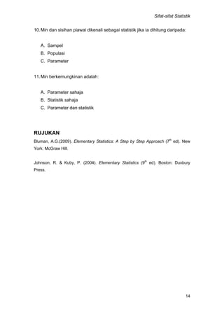 Sifat-sifat Statistik
14
10.Min dan sisihan piawai dikenali sebagai statistik jika ia dihitung daripada:
A. Sampel
B. Populasi
C. Parameter
11.Min berkemungkinan adalah:
A. Parameter sahaja
B. Statistik sahaja
C. Parameter dan statistik
RUJUKAN
Bluman, A.G.(2009). Elementary Statistics: A Step by Step Approach (7th
ed). New
York: McGraw Hill.
Johnson, R. & Kuby, P. (2004). Elementary Statistics (9th
ed). Boston: Duxbury
Press.
 