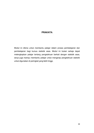 III
PRAKATA
Modul ini dibina untuk membantu pelajar dalam proses pembelajaran dan
pembelajaran bagi kursus statistik asas. Modul ini bukan sahaja dapat
melengkapkan pelajar tentang pengetahuan berkait dengan statistik asas,
ianya juga mampu membantu pelajar untuk mengarap pengetahuan statistik
untuk digunakan di peringkat yang lebih tinggi.
 