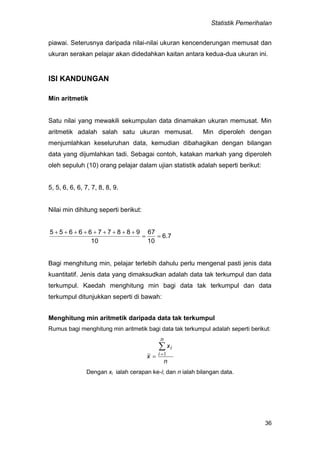 Statistik Pemerihalan
36
piawai. Seterusnya daripada nilai-nilai ukuran kencenderungan memusat dan
ukuran serakan pelajar akan didedahkan kaitan antara kedua-dua ukuran ini.
ISI KANDUNGAN
Min aritmetik
Satu nilai yang mewakili sekumpulan data dinamakan ukuran memusat. Min
aritmetik adalah salah satu ukuran memusat. Min diperoleh dengan
menjumlahkan keseluruhan data, kemudian dibahagikan dengan bilangan
data yang dijumlahkan tadi. Sebagai contoh, katakan markah yang diperoleh
oleh sepuluh (10) orang pelajar dalam ujian statistik adalah seperti berikut:
5, 5, 6, 6, 6, 7, 7, 8, 8, 9.
Nilai min dihitung seperti berikut:
6.7
10
67
10
9887766655


Bagi menghitung min, pelajar terlebih dahulu perlu mengenal pasti jenis data
kuantitatif. Jenis data yang dimaksudkan adalah data tak terkumpul dan data
terkumpul. Kaedah menghitung min bagi data tak terkumpul dan data
terkumpul ditunjukkan seperti di bawah:
Menghitung min aritmetik daripada data tak terkumpul
Rumus bagi menghitung min aritmetik bagi data tak terkumpul adalah seperti berikut:
n
x
x
n
i
i
 1
Dengan xi ialah cerapan ke-i; dan n ialah bilangan data.
 