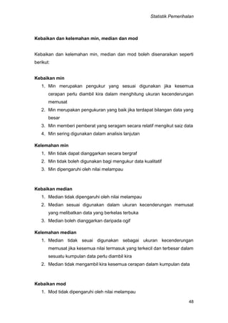 Statistik Pemerihalan
48
Kebaikan dan kelemahan min, median dan mod
Kebaikan dan kelemahan min, median dan mod boleh disenaraikan seperti
berikut:
Kebaikan min
1. Min merupakan pengukur yang sesuai digunakan jika kesemua
cerapan perlu diambil kira dalam menghitung ukuran kecenderungan
memusat
2. Min merupakan pengukuran yang baik jika terdapat bilangan data yang
besar
3. Min memberi pemberat yang seragam secara relatif mengikut saiz data
4. Min sering digunakan dalam analisis lanjutan
Kelemahan min
1. Min tidak dapat dianggarkan secara bergraf
2. Min tidak boleh digunakan bagi mengukur data kualitatif
3. Min dipengaruhi oleh nilai melampau
Kebaikan median
1. Median tidak dipengaruhi oleh nilai melampau
2. Median sesuai digunakan dalam ukuran kecenderungan memusat
yang melibatkan data yang berkelas terbuka
3. Median boleh dianggarkan daripada ogif
Kelemahan median
1. Median tidak seuai digunakan sebagai ukuran kecenderungan
memusat jika kesemua nilai termasuk yang terkecil dan terbesar dalam
sesuatu kumpulan data perlu diambil kira
2. Median tidak mengambil kira kesemua cerapan dalam kumpulan data
Kebaikan mod
1. Mod tidak dipengaruhi oleh nilai melampau
 