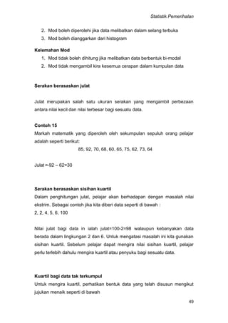 Statistik Pemerihalan
49
2. Mod boleh diperolehi jika data melibatkan dalam selang terbuka
3. Mod boleh dianggarkan dari histogram
Kelemahan Mod
1. Mod tidak boleh dihitung jika melibatkan data berbentuk bi-modal
2. Mod tidak mengambil kira kesemua cerapan dalam kumpulan data
Serakan berasaskan julat
Julat merupakan salah satu ukuran serakan yang mengambil perbezaan
antara nilai kecil dan nilai terbesar bagi sesuatu data.
Contoh 15
Markah matematik yang diperoleh oleh sekumpulan sepuluh orang pelajar
adalah seperti berikut:
85, 92, 70, 68, 60, 65, 75, 62, 73, 64
Julat = 92 – 62=30
Serakan berasaskan sisihan kuartil
Dalam penghitungan julat, pelajar akan berhadapan dengan masalah nilai
ekstrim. Sebagai contoh jika kita diberi data seperti di bawah :
2, 2, 4, 5, 6, 100
Nilai julat bagi data in ialah julat=100-2=98 walaupun kebanyakan data
berada dalam lingkungan 2 dan 6. Untuk mengatasi masalah ini kita gunakan
sisihan kuartil. Sebelum pelajar dapat mengira nilai sisihan kuartil, pelajar
perlu terlebih dahulu mengira kuartil atau penyuku bagi sesuatu data.
Kuartil bagi data tak terkumpul
Untuk mengira kuartil, perhatikan bentuk data yang telah disusun mengikut
jujukan menaik seperti di bawah
 