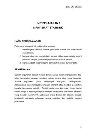 Sifat-sifat Statistik
5
UNIT PELAJARAN 1
SIFAT-SIFAT STATISTIK
HASIL PEMBELAJARAN
Pada penghujung unit ini, pelajar diharap dapat:
1. Menerangkan maksud statistik, jenis-jenis statistik dan istilah-istilah
asas statistik.
2. Menerangkan dan mentakrifkan semula istilah asas statistik seperti
populasi, sampel, parameter populasi dan statistik sampel.
3. Mengenalpasti beberapa jenis pembolehubah dan sumber data.
PENGENALAN
Statistik digunakan sangat meluas bukan sahaja dalam menganalisis data
tetapi bersangkut dengan memberi makna kepada data yang dianalisis.
Statistik digunakan untuk mengumpul, mengatur, meringkaskan,
menganalisis, dan membuat kesimpulan menarik atau memberi pengertian
kepada data secara saintifik. Statistik pada masa kini bukan hanya berdiri
sendiri tetapi ia juga digabungkan dengan bidang ilmu lain seperti ekonomi
yang menjadi ekonometrik. Gabungan antara biologi dan statistik menjadi
biostatistik manakala gabungan antara psikologi dan statistik menjadi
psikometrik.
 