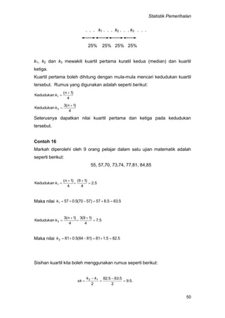 Statistik Pemerihalan
50
. . . k1 . . . k2 . . . k3 . . .
25% 25% 25% 25%
k1, k2 dan k3 mewakili kuartil pertama kuratil kedua (median) dan kuartil
ketiga.
Kuartil pertama boleh dihitung dengan mula-mula mencari kedudukan kuartil
tersebut. Rumus yang digunakan adalah seperti berikut:
4
)1(
Kedudukan 1


n
k
4
)1(3
Kedudukan 3


n
k
Seterusnya dapatkan nilai kuartil pertama dan ketiga pada kedudukan
tersebut.
Contoh 16
Markah diperolehi oleh 9 orang pelajar dalam satu ujian matematik adalah
seperti berikut:
55, 57,70, 73,74, 77,81, 84,85
5.2
4
)19(
4
)1(
Kedudukan 1 




n
k
Maka nilai 5.635.657)5770(5.0571 k
5.7
4
)19(3
4
)1(3
Kedudukan 3 




n
k
Maka nilai 5.825.181)8184(5.0813 k
Sisihan kuartil kita boleh menggunakan rumus seperti berikut:
.5.9
2
5.635.82
2
13





kk
sk
 
