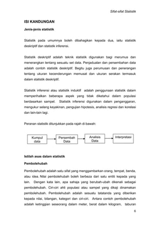Sifat-sifat Statistik
6
ISI KANDUNGAN
Jenis-jenis statistik
Statistik pada umumnya boleh dibahagikan kepada dua, iaitu statistik
deskriptif dan statistik inferensi.
Statistik deskriptif adalah teknik statistik digunakan bagi merumus dan
menerangkan tentang sesuatu set data. Penjadualan dan persembahan data
adalah contoh statistik deskriptif. Begitu juga perumusan dan penerangan
tentang ukuran kecenderungan memusat dan ukuran serakan termasuk
dalam statistik deskriptif.
Statistik inferensi atau statistik induktif adalah penggunaan statistik dalam
memperihalkan beberapa aspek yang tidak diketahui dalam populasi
berdasarkan sampel. Statistik inferensi digunakan dalam penganggaran,
mengukur selang keyakinan, pengujian hipotesis, analisis regresi dan korelasi
dan lain-lain lagi.
Peranan statistik ditunjukkan pada rajah di bawah:
Istilah asas dalam statistik
Pembolehubah
Pembolehubah adalah satu sifat yang menggambarkan orang, tempat, benda,
atau idea. Nilai pembolehubah boleh berbeza dari satu entiti kepada yang
lain. Dengan kata lain, apa sahaja yang berubah-ubah dikenali sebagai
pembolehubah. Ciri-ciri ahli populasi atau sampel yang dikaji dinamakan
pembolehubah. Pembolehubah adalah sesuatu tatatanda yang diberikan
kepada nilai, bilangan, kategori dan ciri-ciri. Antara contoh pembolehubah
adalah ketinggian seseorang dalam meter, berat dalam kilogram, taburan
Kumpul
data
Persembah
Data
Analisis
Data
Interpretasi
 