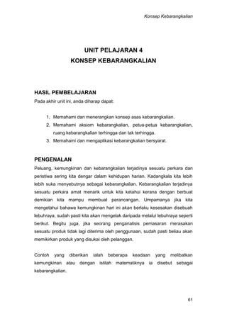 Konsep Kebarangkalian
61
UNIT PELAJARAN 4
KONSEP KEBARANGKALIAN
HASIL PEMBELAJARAN
Pada akhir unit ini, anda diharap dapat:
1. Memahami dan menerangkan konsep asas kebarangkalian.
2. Memahami aksiom kebarangkalian, petua-petua kebarangkalian,
ruang kebarangkalian terhingga dan tak terhingga.
3. Memahami dan mengaplikasi kebarangkalian bersyarat.
PENGENALAN
Peluang, kemungkinan dan kebarangkalian terjadinya sesuatu perkara dan
peristiwa sering kita dengar dalam kehidupan harian. Kadangkala kita lebih
lebih suka menyebutnya sebagai kebarangkalian. Kebarangkalian terjadinya
sesuatu perkara amat menarik untuk kita ketahui kerana dengan berbuat
demikian kita mampu membuat perancangan. Umpamanya jika kita
mengetahui bahawa kemungkinan hari ini akan berlaku kesesakan disebuah
lebuhraya, sudah pasti kita akan mengelak daripada melalui lebuhraya seperti
berikut. Begitu juga, jika seorang penganalisis pemasaran merasakan
sesuatu produk tidak lagi diterima oleh penggunaan, sudah pasti beliau akan
memikirkan produk yang disukai oleh pelanggan.
Contoh yang diberikan ialah beberapa keadaan yang melibatkan
kemungkinan atau dengan istilah matematiknya ia disebut sebagai
kebarangkalian.
 