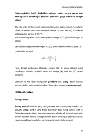 Konsep Kebarangkalian
62
Kebarangkalian boleh ditakrifkan sebagai kajian secara rawak atau
kemungkinan berlakunya sesuatu peristiwa yang dikaitkan dengan
ujikaji.
Jika kita ambil contoh mudah iaitu melambung duit syiling (ujikaji), kesudahan
ujikaji ini adalah sama ada mendapat bunga (X) atau sen (Y). Ini dikenali
sebagai ruang sampel S{X, Y}.
Maka kebarangkalian untuk mendapatkan bunga, K(X) pada lambungan itu
adalah:
[(Bilangan bunga pada lambungan n(X)]/ [(Jumlah keseluruhan n(S)] atau ia
boleh ditulis sebagai:
.
2
1
)(
)(
)( 
Sn
Xn
XK
Perlu diingat lambungan dilakukan secara adil, di mana peluang untuk
berlakunya sesuatu peristiwa sama ada bunga (X) atau sen (Y) adalah
saksama.
Sebelum ini kita telah ditunjukkan peristiwa dan ujikaji dalam sesuatu
kebarangkalian, seterusnya kita akan diterangkan mengenai ruang sampel.
ISI KANDUNGAN
Ruang sampel
Ruang sampel ialah set yang mengandungi kesudahan yang mungkin dari
sesuatu ujikaji. Simbol yang biasa digunakan bagi ruang sampel ialah S.
Setiap kesudahan dalam sesuatu ruang sampel dikenali sebagai unsur atau
elemen atau titik sampel. Sebagai contoh dalam lambungan sebiji buah dadu,
ruang sampel bagi kesudahan lambungan ini boleh ditulis sebagai:
 