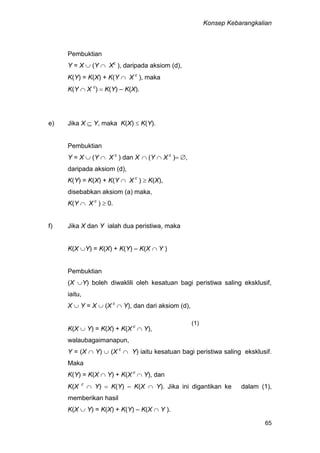 Konsep Kebarangkalian
65
Pembuktian
Y = X  (Y  Xc
), daripada aksiom (d),
K(Y) = K(X) + K(Y  X c
), maka
K(Y  X c
)  K(Y) – K(X).
e) Jika X  Y, maka K(X)  K(Y).
Pembuktian
Y = X  (Y  X c
) dan X  (Y  X c
) ,
daripada aksiom (d),
K(Y) = K(X) + K(Y  X c
)  K(X),
disebabkan aksiom (a) maka,
K(Y  X c
)  0.
f) Jika X dan Y ialah dua peristiwa, maka
K(X Y) = K(X) + K(Y) – K(X  Y )
Pembuktian
(X Y) boleh diwaklili oleh kesatuan bagi peristiwa saling eksklusif,
iaitu,
X  Y = X  (X c
 Y), dan dari aksiom (d),
K(X  Y) = K(X) + K(X c
 Y),
walaubagaimanapun,
Y = (X  Y)  (X c
 Y) iaitu kesatuan bagi peristiwa saling eksklusif.
Maka
K(Y) = K(X  Y) + K(X c
 Y), dan
K(X c
 Y)  K(Y) – K(X  Y). Jika ini digantikan ke dalam (1),
memberikan hasil
K(X  Y) = K(X) + K(Y) – K(X  Y ).
(1)
 