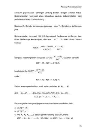 Konsep Kebarangkalian
73
sebelum peperiksaan. Serangan jantung berkait dengan amalan hidup.
Kebarangkalian bersyarat akan dihasilkan apabila kebarangkalian bagi
peristiwa-peristiwa di atas dihitung.
Katakan X Berlaku kemalangan jalanraya , dan Y Berlakunya kehilangan
jiwa
Kebarangkalian bersyarat K(Y | X) bermaksud “berlakunya kehilangan jiwa
diberi berlakunya kemalangan jalanraya”. K(Y | X) boleh ditulis seperti
berikut:
)(
)(
)()(
)()(
)(
XK
XYK
SnXn
SnXYn
XYK




Daripada kebarangkalian bersyarat
)(
)(
)(
XK
YXK
XYK

 , kita akan perolehi:
K(X  Y)  K(X )  K(Y | X).
begitu juga jika
)(
)(
)(
YK
XYK
YXK


maka:
K(X  Y)  K(Y )  K(X | Y).
Dalam teorem pendaraban, untuk setiap peristiwa X1, X2 ,…, Xn
K(X1  X2  X3 … Xn)K(X1) K(X2 | X1) P(X3) K(X3 | X1  X2)…
K(Xn | X1  X2 …  Xn-1 )
Kebarangkalian bersyarat juga membabitkan beberapa aksiom, iaitu:
a) K(X | Y)  0.
b) K(Y | Y)  1.
c) Jika X1, X2, X3,…, Xr adalah peristiwa saling eksklusif, maka:
K(X1  X2  X3  … X v | Y)K(X1 | Y)+ K(X2 | Y) +…+ K(Xr | Y),
 