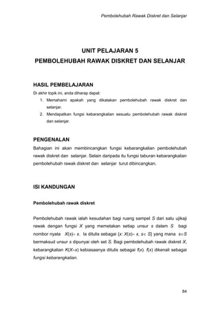 Pembolehubah Rawak Diskret dan Selanjar
84
UNIT PELAJARAN 5
PEMBOLEHUBAH RAWAK DISKRET DAN SELANJAR
HASIL PEMBELAJARAN
Di akhir topik ini, anda diharap dapat:
1. Memahami apakah yang dikatakan pembolehubah rawak diskret dan
selanjar.
2. Mendapatkan fungsi kebarangkalian sesuatu pembolehubah rawak diskret
dan selanjar.
PENGENALAN
Bahagian ini akan membincangkan fungsi kebarangkalian pembolehubah
rawak diskret dan selanjar. Selain daripada itu fungsi taburan kebarangkalian
pembolehubah rawak diskret dan selanjar turut dibincangkan.
ISI KANDUNGAN
Pembolehubah rawak diskret
Pembolehubah rawak ialah kesudahan bagi ruang sampel S dari satu ujikaji
rawak dengan fungsi X yang memetakan setiap unsur s dalam S bagi
nombor nyata X(s) x. Ia ditulis sebagai {x: X(s) x, s S} yang mana sS
bermaksud unsur s dipunyai oleh set S. Bagi pembolehubah rawak diskret X,
kebarangkalian K(Xx) kebiasaanya ditulis sebagai f(x). f(x) dikenali sebagai
fungsi kebarangkalian.
 