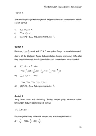 Pembolehubah Rawak Diskret dan Selanjar
85
Teorem 1
Sifat-sifat bagi fungsi kebarangkalian f(x) pembolehubah rawak diskret adalah
seperti berikut:
a) f(x)  0, x  R.
b) xR f(x)  1.
c) K(XA)  xA f(x) , yang mana A  R.
Contoh 1
Katakan
15
)(
x
xf  untuk x1,2,3,4, 5 merupakan fungsi pembolehubah rawak
diskret X. Ia dikatakan fungsi kebarangkalian kerana memenuhi Sifat-sifat
bagi fungsi kebarangkalian f(x) pembolehubah rawak diskret seperti berikut:
(i) f(x)  0, x  R iaitu:
0
15
5
)5(,
15
4
)4(,
15
3
)3(,
15
2
)2(,
15
1
)1(  fffff
(ii) xR f(x)  1 iaitu:
.1)5()4()3()2()1(  fffff
(iii) K(XA)  xA f(x) , yang mana A  R.
Contoh 2
Sebiji buah dadu adil dilambung. Ruang sampel yang terbentuk dalam
lambungan dadu ini adalah seperti berikut:
S{1,2,3,4,5,6}
Kebarangkalian bagi setiap titik sampel pula adalah seperti berikut:
K(1)  ;
6
1
K(2)  ;
6
1
K(3)  ;
6
1
 