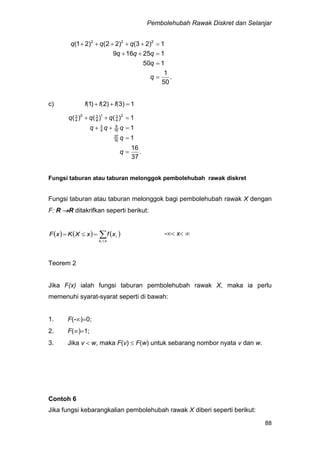 Pembolehubah Rawak Diskret dan Selanjar
88
.
50
1
150
125169
1)23()22()21( 222




q
q
qqq
qqq
c) 1)3)2)1  ((( fff
.
37
16
1
1
1)()()(
16
37
16
9
4
3
2
4
31
4
30
4
3




q
q
qqq
qqq
Fungsi taburan atau taburan melonggok pembolehubah rawak diskret
Fungsi taburan atau taburan melonggok bagi pembolehubah rawak X dengan
F: R R ditakrifkan seperti berikut:
     

xx
i
i
xfxXKxF - x 
Teorem 2
Jika F(x) ialah fungsi taburan pembolehubah rawak X, maka ia perlu
memenuhi syarat-syarat seperti di bawah:
1. F(-)0;
2. F()1;
3. Jika v  w, maka F(v)  F(w) untuk sebarang nombor nyata v dan w.
Contoh 6
Jika fungsi kebarangkalian pembolehubah rawak X diberi seperti berikut:
 