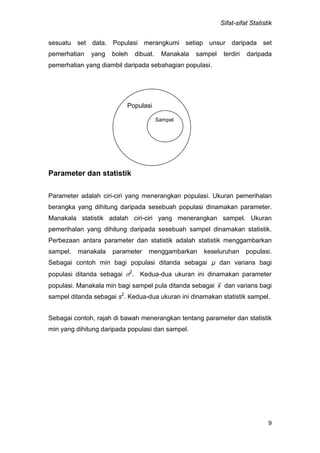 Sifat-sifat Statistik
9
sesuatu set data. Populasi merangkumi setiap unsur daripada set
pemerhatian yang boleh dibuat. Manakala sampel terdiri daripada
pemerhatian yang diambil daripada sebahagian populasi.
Parameter dan statistik
Parameter adalah ciri-ciri yang menerangkan populasi. Ukuran pemerihalan
berangka yang dihitung daripada sesebuah populasi dinamakan parameter.
Manakala statistik adalah ciri-ciri yang menerangkan sampel. Ukuran
pemerihalan yang dihitung daripada sesebuah sampel dinamakan statistik.
Perbezaan antara parameter dan statistik adalah statistik menggambarkan
sampel, manakala parameter menggambarkan keseluruhan populasi.
Sebagai contoh min bagi populasi ditanda sebagai µ dan varians bagi
populasi ditanda sebagai 2
. Kedua-dua ukuran ini dinamakan parameter
populasi. Manakala min bagi sampel pula ditanda sebagai x dan varians bagi
sampel ditanda sebagai s2
. Kedua-dua ukuran ini dinamakan statistik sampel.
Sebagai contoh, rajah di bawah menerangkan tentang parameter dan statistik
min yang dihitung daripada populasi dan sampel.
Populasi
Sampel
 