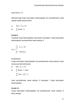 Pembolehubah Rawak Diskret dan Selanjar
91
yang mana a  b.
Sifat-sifat bagi fungsi ketumpatan kebarangkalian f(x) pembolehubah rawak
selanjar adalah seperti berikut:
a) f(x)  0, x  R.
b) 


 1)dxxf( .
Contoh 9
Tunjukkan fungsi kebarangkalian yang berikut merupakan fungsi ketumpatan
kebarangkalian pembolehubah rawak selanjar X.









sebaliknya
)(
0
103
7
1
x
xf
Penyelesaian:
Fungsi ketumpatan kebarangkalian f(x) pembolehubah rawak selanjar di atas
mempunyai sifat-sifat berikut:
a) f(x)  0, x  R.
b) 


 1dxxf )( iaitu:
.1
10
37
1
10
3 7
1
 xdx
maka pembolehubah rawak selanjar X merupakan fungsi ketumpatan
kebarangkalian.
Contoh 10
Fungsi ketumpatan kebarangkalian f(x) pembolehubah rawak selanjar X
diberi sebagai:
 