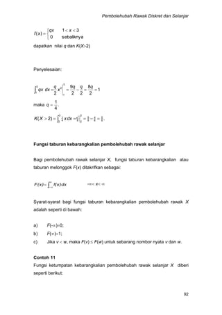 Pembolehubah Rawak Diskret dan Selanjar
92


 

sebaliknya0
31
)(
xqx
xf
dapatkan nilai q dan K(X2)
Penyelesaian:
1
2
8
22
9
2
3
1
2
3
1

qqq
x
q
dxqx
maka .
4
1
q
.)2( 8
5
8
4
8
9
3
28
x
3
2 4
1 2
  dxxXK
Fungsi taburan kebarangkalian pembolehubah rawak selanjar
Bagi pembolehubah rawak selanjar X, fungsi taburan kebarangkalian atau
taburan melonggok F(x) ditakrifkan sebagai:
 

x
f(x)dxF(x) - x 
Syarat-syarat bagi fungsi taburan kebarangkalian pembolehubah rawak X
adalah seperti di bawah:
a) F(-)0;
b) F()1;
c) Jika v  w, maka F(v)  F(w) untuk sebarang nombor nyata v dan w.
Contoh 11
Fungsi ketumpatan kebarangkalian pembolehubah rawak selanjar X diberi
seperti berikut:
 
