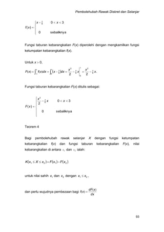 Pembolehubah Rawak Diskret dan Selanjar
93
sebaliknya
30
0
)(
6
7





 

xx
xf
Fungsi taburan kebarangkalian F(x) diperolehi dengan mengkamilkan fungsi
ketumpatan kebarangkalian f(x).
Untuk x  0,
  x.
x
x
x
dxxdxxfxF 6
7
2
0
6
7
2
0 6
7
22
 
x
xx
-
)()(
Fungsi taburan kebarangkalian F(x) ditulis sebagai:









sebaliknya0
30
2
)(
6
7
2
xx
x
xF
Teorem 4
Bagi pembolehubah rawak selanjar X dengan fungsi ketumpatan
kebarangkalian f(x) dan fungsi taburan kebarangkalian F(x), nilai
kebarangkalian di antara 1x dan 2x ialah:
     2121 xFxFxXxK 
untuk nilai sahih 1x dan 2x dengan 21 xx  ,
dan perlu wujudnya pembezaan bagi
dx
xdF
xf
)(
)( 
 
