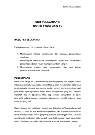 Teknik Pensampelan
97
UNIT PELAJARAN 6
TEKNIK PENSAMPELAN
HASIL PEMBELAJARAN
Pada penghujung unit ini, pelajar diharap dapat:
1. Menerangkan maksud pensampelan dan mengapa pensampelan
diperlukan
2. Menerangkan teknik-teknik pensampelan rawak dan teknik-teknik
pensampelan bukan rawak dalam pengambilan sampel
3. Menerangkan maksud ralat pensampelan dan ralat bukan
pensampelan atau ralat sistematik
PENGENALAN
Dalam Unit Pelajaran 1, telah dibincang tentang populasi dan sampel. Dalam
melakukan sesuatu kajian atau penyelidikan, proses mendapatkan data yang
tepat daripada populasi atau sampel adalah penting bagi menerbitkan hasil
yang boleh dipercayai serta boleh membuat keputusan yang jitu. Daripada
manakah data ini diperolehi? Data bagi sesuatu penyelidikan itu boleh
diperolehi melalui tinjauan, melakukan eksperimen, meneliti dokumen atau
cara-cara yang lain.
Dalam tinjauan dan melakukan eksperimen, data diperolehi daripada sampel
sesuatu populasi itu atau keseluruhan populasi. Jika tinjauan itu melibatkan
keseluruhan populasi, proses pengumpulan data itu dipanggil banci. Tinjauan
sampel pula melibatkan satu sampel yang dipilih secara rawak atau atidak
rawak. Pemilihan sampel ini melibatkan teknik-teknik pensampelan tertentu.
 