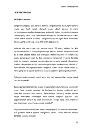 Teknik Pensampelan
99
ISI KANDUNGAN
Jenis-jenis sampel
Bergantung kepada cara sampel diambil, sampel-sampel itu mungkin sampel
rawak atau tidak rawak. Sampel rawak adalah sampel di mana
pengambilannya adalah dengan cara setiap ahli dalam populasi mempunyai
peluang yang sama untuk dipilih dalam sampel itu. Sebaliknya sampel bukan
rawak adalah sampel di mana pengambilannya mungkin tidak melibatkan
peluang yang sama bagi setiap ahli dalam populasi itu.
Katakan kita mempunyai satu senarai nama 100 orang pelajar dan kita
berhasrat memilih 10 orang pelajar sahaja. Jika kita menulis setiap satu nama
itu di atas secebis kertas dan kemudian memasukkannya ke dalam satu
kotak, goncangkan kotak itu dan seterusnya mengambil 10 nama daripada
kotak itu, maka ini dipanggil pengambilan sampel secara rawak. Sebaliknya,
jika kita menyenaraikan 100 nama mengikut abjad dan kemudian memilih 10
nama teratas, maka pengambilan sampel ini bukan secara rawak kerana 90
nama yang lain di bawah senarai itu langsung tidak berpeluang untuk dipilih.
Bolehkah anda memberi contoh yang lain bagi pengambilan secara rawak
dan bukan rawak?
Tujuan pengambilan sampel secara rawak adalah untuk membuat kesimpulan
umum bagi sesuatu populasi itu berdasarkan kepada maklumat yang
diperolehi daripada data sampel. Persoalannya sekarang adalah sampel
hanya merupakan sebahagian kecil sampel daripada populasi. Jadi,
bagaimanakah sampel itu boleh dibebankan sebagai asas untuk membuat
satu kesimpulan umum bagi populasi tersebut?
Bagi menjawab soalan di atas, seseorang penyelidik itu mestilah memastikan
dua perkara berikut apabila mengambil secara rawak sesuatu sampel
daripada sesuatu populasi:
 