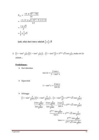 Trigonometri 10
𝑋1,2 =
−𝑏 ± √𝑏2 − 4𝑎𝑐
2𝑎
=
−(−1) ± √(−1)2 − 4 .1. (−1)
2.1
=
1 ± √5
2
=
1
2
±
1
2
√5
Jadi, nilai dari 𝒕𝒂𝒏 𝒙 adalah
𝟏
𝟐
±
𝟏
𝟐
√ 𝟓
2. (1 − 𝑡𝑎𝑛2 𝑥
22011 )(1 − 𝑡𝑎𝑛2 𝑥
22010 ) … (1 − 𝑡𝑎𝑛2 𝑥
2
) = 22011
√3 𝑡𝑎𝑛
𝑥
22011 maka 𝑠𝑖𝑛 2𝑥
adalah ...
Pembahasan:
 Dari identitas
𝑡𝑎𝑛 2𝑥 =
2 𝑡𝑎𝑛 𝑥
1 − 𝑡𝑎𝑛2 𝑥
 Diperoleh
1 − 𝑡𝑎𝑛2
𝑥 =
2 𝑡𝑎𝑛 𝑥
𝑡𝑎𝑛 2𝑥
 Sehingga
(1 − 𝑡𝑎𝑛2
𝑥
22011
)(1 − 𝑡𝑎𝑛2
𝑥
22010
)… (1 − 𝑡𝑎𝑛2
𝑥
2
) = 22011
√3 𝑡𝑎𝑛
𝑥
22011
2 𝑡𝑎𝑛
𝑥
22011
𝑡𝑎𝑛
𝑥
22010
∙
2 𝑡𝑎𝑛
𝑥
22010
𝑡𝑎𝑛
𝑥
22009
…
2 𝑡𝑎𝑛
𝑥
2
𝑡𝑎𝑛 𝑥
= 22011
√3 𝑡𝑎𝑛
𝑥
22011
22011
𝑡𝑎𝑛
𝑥
22011
𝑡𝑎𝑛 𝑥
= 22011
√3 𝑡𝑎𝑛
𝑥
22011
𝑡𝑎𝑛 𝑥 =
22011
𝑡𝑎𝑛
𝑥
22011
22011
√3 𝑡𝑎𝑛
𝑥
22011
 