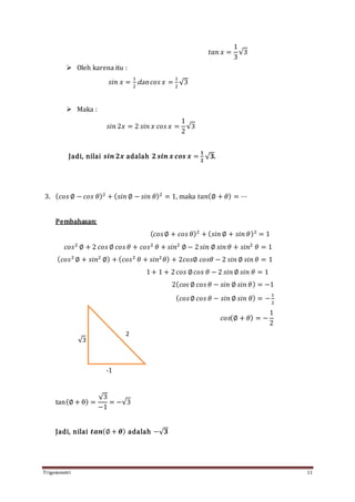 Trigonometri 11
𝑡𝑎𝑛 𝑥 =
1
3
√3
 Oleh karena itu :
𝑠𝑖𝑛 𝑥 =
1
2
dan 𝑐𝑜𝑠 𝑥 =
1
2
√3
 Maka :
𝑠𝑖𝑛 2𝑥 = 2 𝑠𝑖𝑛 𝑥 𝑐𝑜𝑠 𝑥 =
1
2
√3
Jadi, nilai 𝒔𝒊𝒏 𝟐𝒙 adalah 𝟐 𝒔𝒊𝒏 𝒙 𝒄𝒐𝒔 𝒙 =
𝟏
𝟐
√ 𝟑.
3. ( 𝑐𝑜𝑠 ∅ − 𝑐𝑜𝑠 𝜃)2
+ ( 𝑠𝑖𝑛 ∅ − 𝑠𝑖𝑛 𝜃)2
= 1, maka 𝑡𝑎𝑛(∅ + 𝜃) = ⋯
Pembahasan:
( 𝑐𝑜𝑠∅ + 𝑐𝑜𝑠 𝜃)2
+ ( 𝑠𝑖𝑛 ∅ + 𝑠𝑖𝑛 𝜃)2
= 1
𝑐𝑜𝑠2
∅ + 2 𝑐𝑜𝑠 ∅ 𝑐𝑜𝑠 𝜃 + 𝑐𝑜𝑠2
𝜃 + 𝑠𝑖𝑛2
∅ − 2 𝑠𝑖𝑛 ∅ 𝑠𝑖𝑛 𝜃 + 𝑠𝑖𝑛2
𝜃 = 1
( 𝑐𝑜𝑠2
∅ + 𝑠𝑖𝑛2
∅) + ( 𝑐𝑜𝑠2
𝜃 + 𝑠𝑖𝑛2
𝜃) + 2𝑐𝑜𝑠∅ 𝑐𝑜𝑠𝜃 − 2 𝑠𝑖𝑛 ∅ 𝑠𝑖𝑛 𝜃 = 1
1+ 1 + 2 𝑐𝑜𝑠 ∅ 𝑐𝑜𝑠 𝜃 − 2 𝑠𝑖𝑛 ∅ 𝑠𝑖𝑛 𝜃 = 1
2( 𝑐𝑜𝑠 ∅ 𝑐𝑜𝑠 𝜃 − 𝑠𝑖𝑛 ∅ 𝑠𝑖𝑛 𝜃) = −1
( 𝑐𝑜𝑠∅ 𝑐𝑜𝑠 𝜃 − 𝑠𝑖𝑛 ∅ 𝑠𝑖𝑛 𝜃) = −
1
2
𝑐𝑜𝑠(∅ + 𝜃) = −
1
2
tan(∅ + θ) =
√3
−1
= −√3
Jadi, nilai 𝒕𝒂𝒏(∅ + 𝜽) adalah −√ 𝟑
2
√3
-1
 