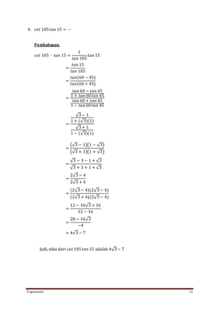 Trigonometri 12
4. 𝑐𝑜𝑡 105 𝑡𝑎𝑛 15 = ⋯
Pembahasan:
𝑐𝑜𝑡 105 ∙ 𝑡𝑎𝑛 15 =
1
𝑡𝑎𝑛 105
𝑡𝑎𝑛 15
=
𝑡𝑎𝑛 15
𝑡𝑎𝑛 105
=
𝑡𝑎𝑛(60 − 45)
𝑡𝑎𝑛(60 + 45)
=
𝑡𝑎𝑛 60 − 𝑡𝑎𝑛 45
1 + 𝑡𝑎𝑛 60 𝑡𝑎𝑛 45
𝑡𝑎𝑛 60 + 𝑡𝑎𝑛 45
1 − 𝑡𝑎𝑛 60 𝑡𝑎𝑛 45
=
√3− 1
1 + (√3)(1)
√3+ 1
1 − (√3)(1)
=
(√3 − 1)(1 − √3)
(√3 + 1)(1 + √3)
=
√3 − 3 − 1 + √3
√3 + 3 + 1 + √3
=
2√3 − 4
2√3 + 4
=
(2√3 − 4)(2√3− 4)
(2√3 + 4)(2√3− 4)
=
12 − 16√3 + 16
12 − 16
=
28 − 16√3
−4
= 4√3 − 7
Jadi, nilai dari 𝑐𝑜𝑡 105 𝑡𝑎𝑛 15 adalah 4√3− 7
 